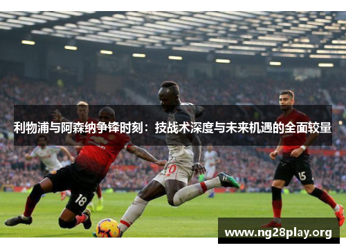 利物浦与阿森纳争锋时刻：技战术深度与未来机遇的全面较量