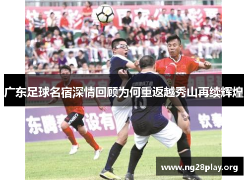 广东足球名宿深情回顾为何重返越秀山再续辉煌