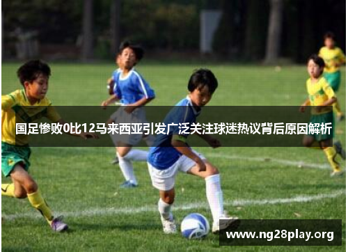 国足惨败0比12马来西亚引发广泛关注球迷热议背后原因解析