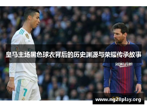 皇马主场黑色球衣背后的历史渊源与荣耀传承故事