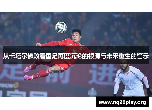 从卡塔尔惨败看国足再度沉沦的根源与未来重生的警示