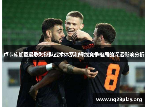 卢卡库加盟曼联对球队战术体系和锋线竞争格局的深远影响分析 卢卡库加盟曼联对球队战术体系和锋线竞争格局的深远影响分析