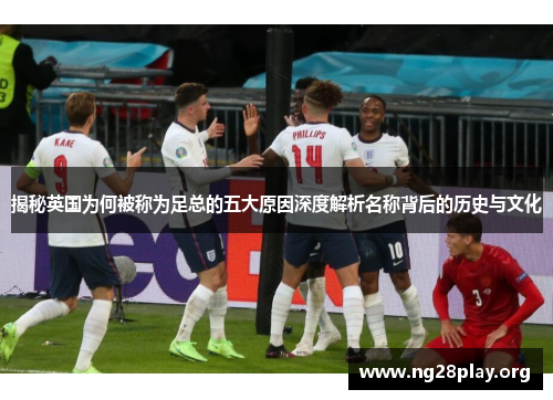 揭秘英国为何被称为足总的五大原因深度解析名称背后的历史与文化 揭秘英国为何被称为足总的五大原因深度解析名称背后的历史与文化