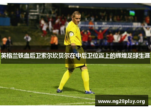英格兰铁血后卫索尔坎贝尔在中后卫位置上的辉煌足球生涯