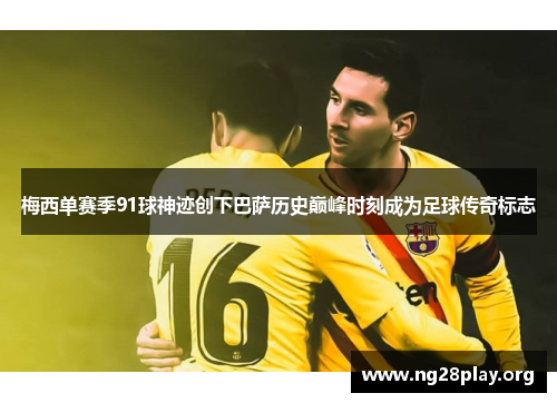 梅西单赛季91球神迹创下巴萨历史巅峰时刻成为足球传奇标志