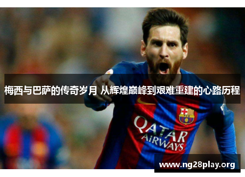 梅西与巴萨的传奇岁月 从辉煌巅峰到艰难重建的心路历程
