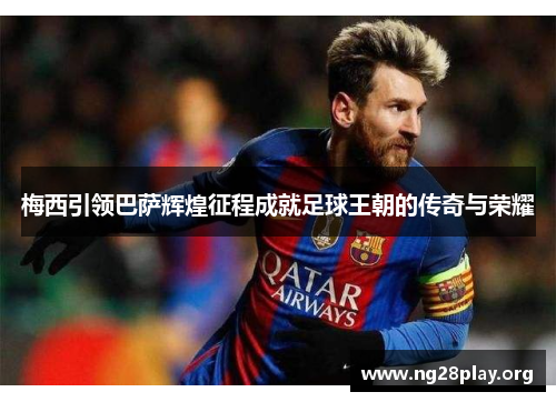 梅西引领巴萨辉煌征程成就足球王朝的传奇与荣耀